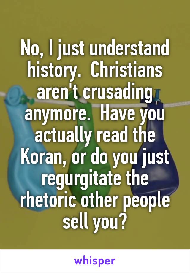 No, I just understand history.  Christians aren't crusading anymore.  Have you actually read the Koran, or do you just regurgitate the rhetoric other people sell you?
