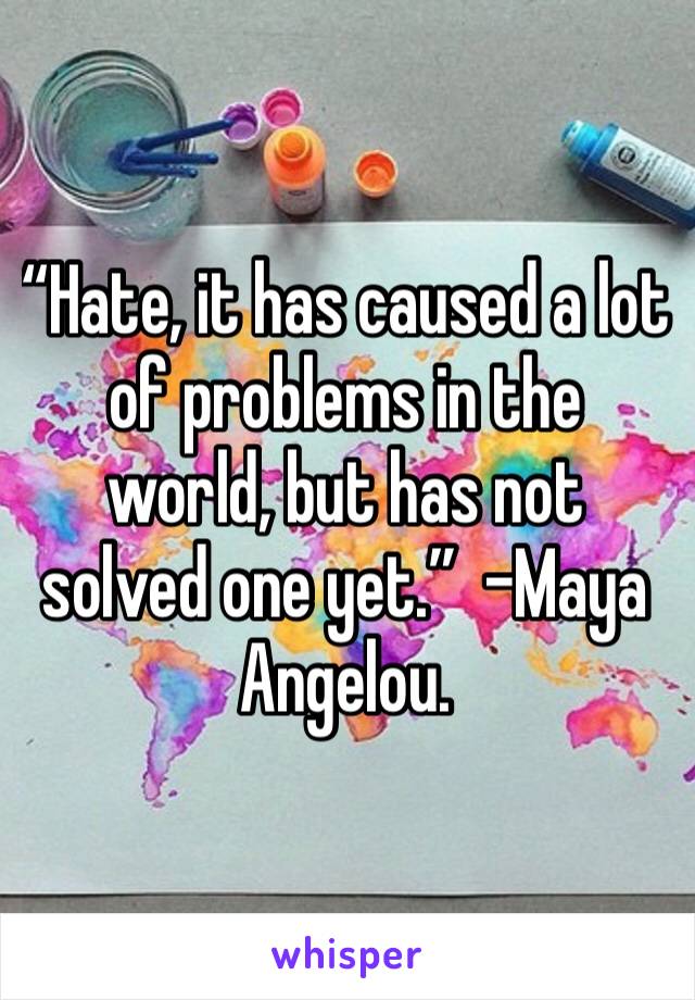 “Hate, it has caused a lot of problems in the world, but has not solved one yet.”  -Maya Angelou. 