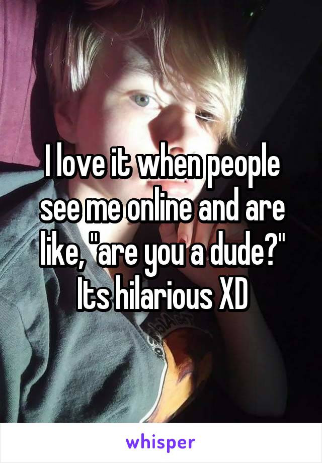 I love it when people see me online and are like, "are you a dude?" Its hilarious XD