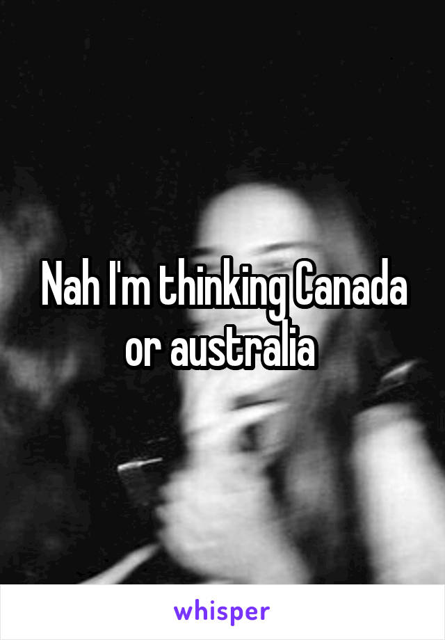 Nah I'm thinking Canada or australia 