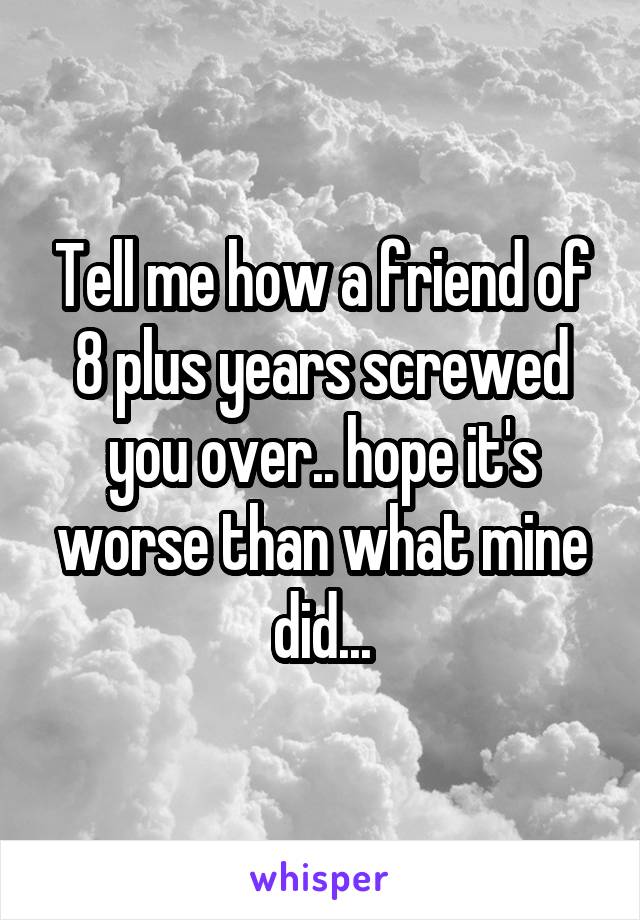 Tell me how a friend of 8 plus years screwed you over.. hope it's worse than what mine did...