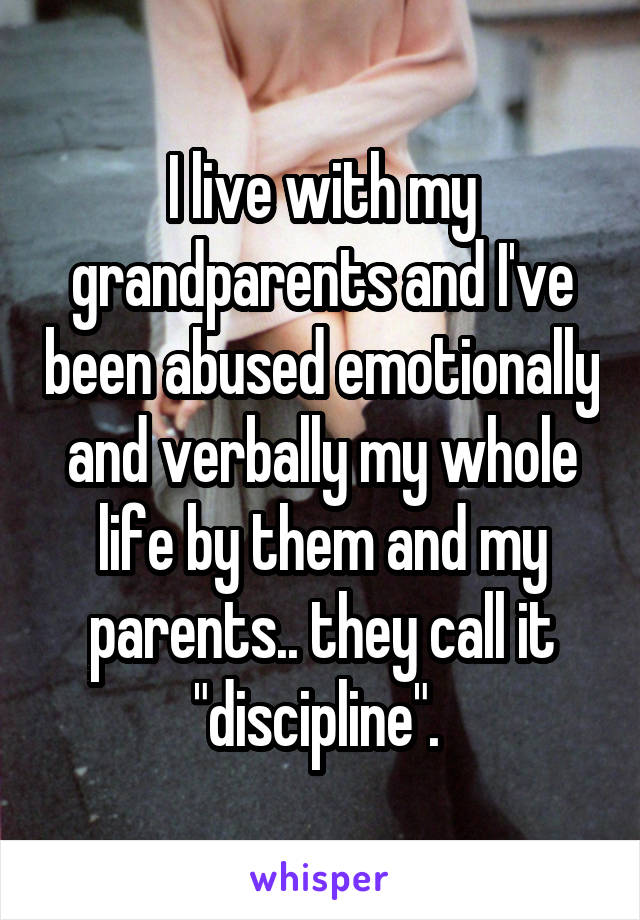 I live with my grandparents and I've been abused emotionally and verbally my whole life by them and my parents.. they call it "discipline". 