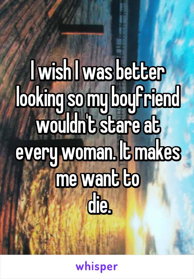 I wish I was better looking so my boyfriend wouldn't stare at every woman. It makes me want to
 die.