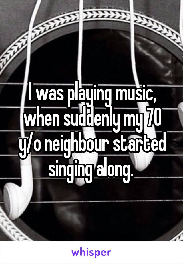 I was playing music, when suddenly my 70 y/o neighbour started singing along. 