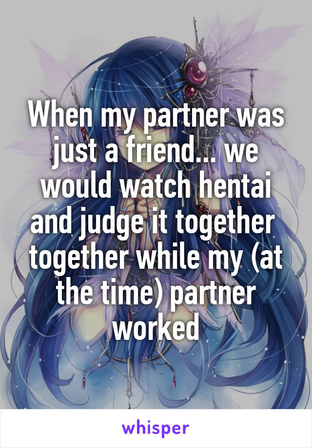 When my partner was just a friend... we would watch hentai and judge it together  together while my (at the time) partner worked