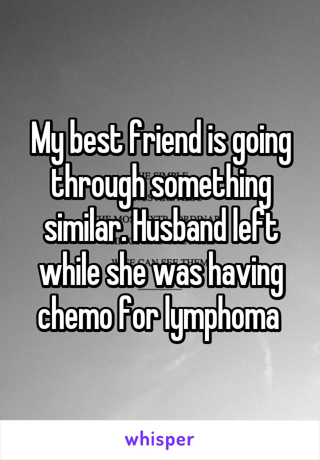 My best friend is going through something similar. Husband left while she was having chemo for lymphoma 