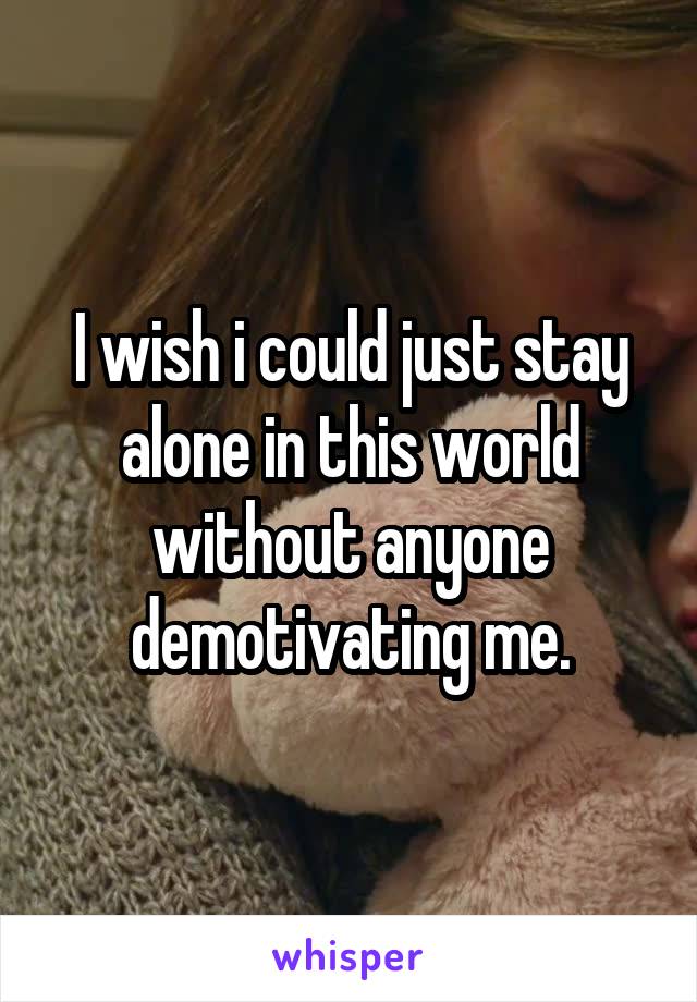 I wish i could just stay alone in this world without anyone demotivating me.