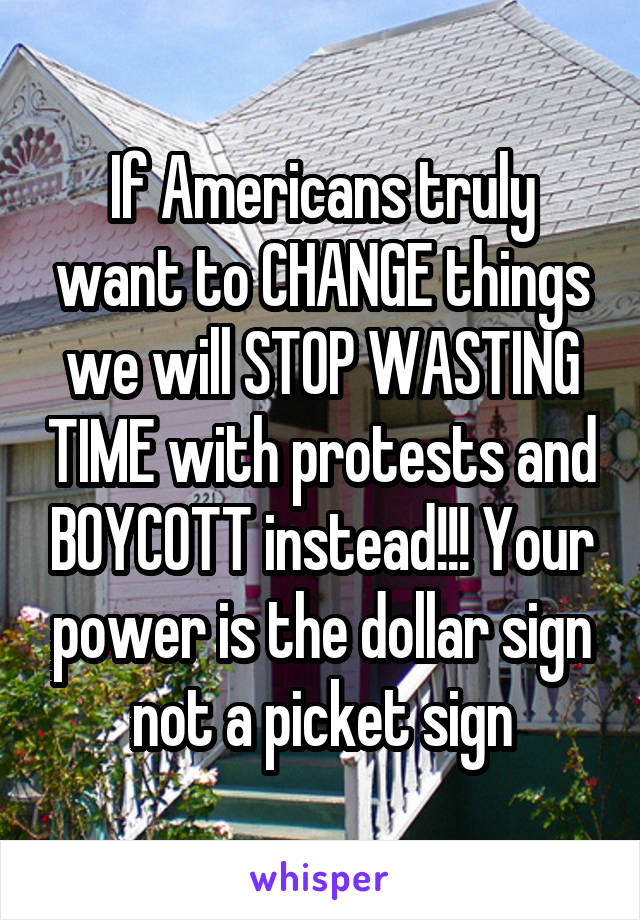 If Americans truly want to CHANGE things we will STOP WASTING TIME with protests and BOYCOTT instead!!! Your power is the dollar sign not a picket sign