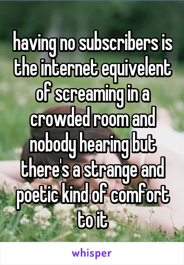 having no subscribers is the internet equivelent of screaming in a crowded room and nobody hearing but there's a strange and poetic kind of comfort to it