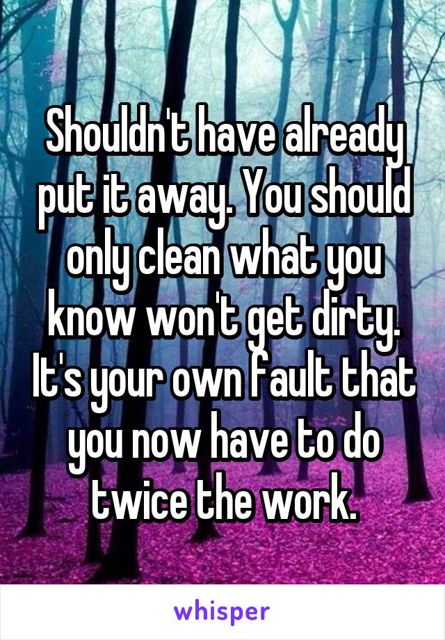 Shouldn't have already put it away. You should only clean what you know won't get dirty. It's your own fault that you now have to do twice the work.