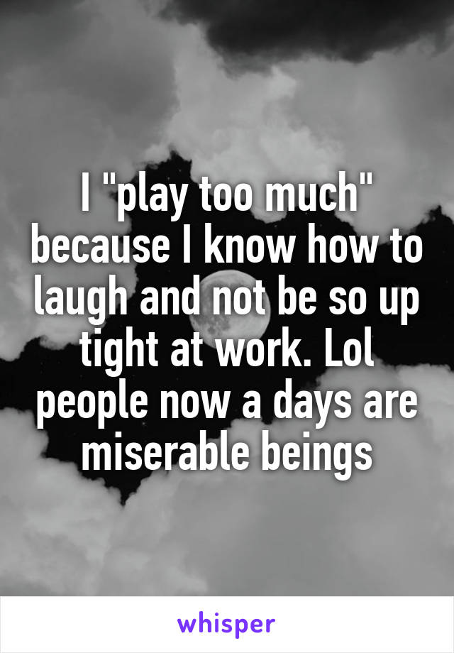 I "play too much" because I know how to laugh and not be so up tight at work. Lol people now a days are miserable beings