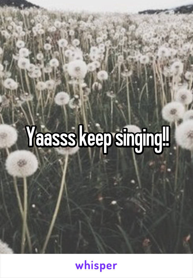 Yaasss keep singing!!