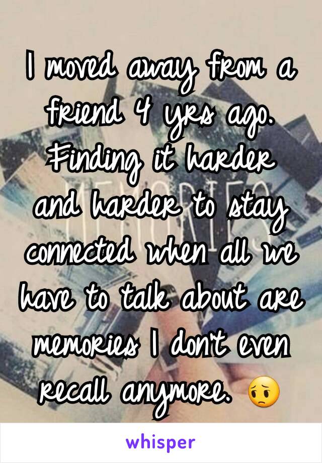 I moved away from a friend 4 yrs ago. Finding it harder and harder to stay connected when all we have to talk about are memories I don't even recall anymore. 😔