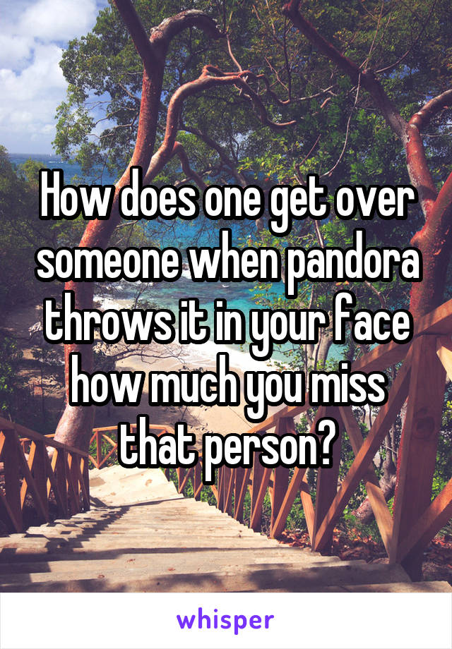 How does one get over someone when pandora throws it in your face how much you miss that person?