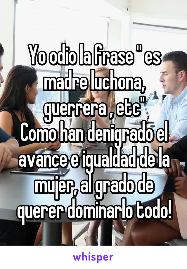 Yo odio la frase " es madre luchona, guerrera , etc"
Como han denigrado el avance e igualdad de la mujer, al grado de querer dominarlo todo!