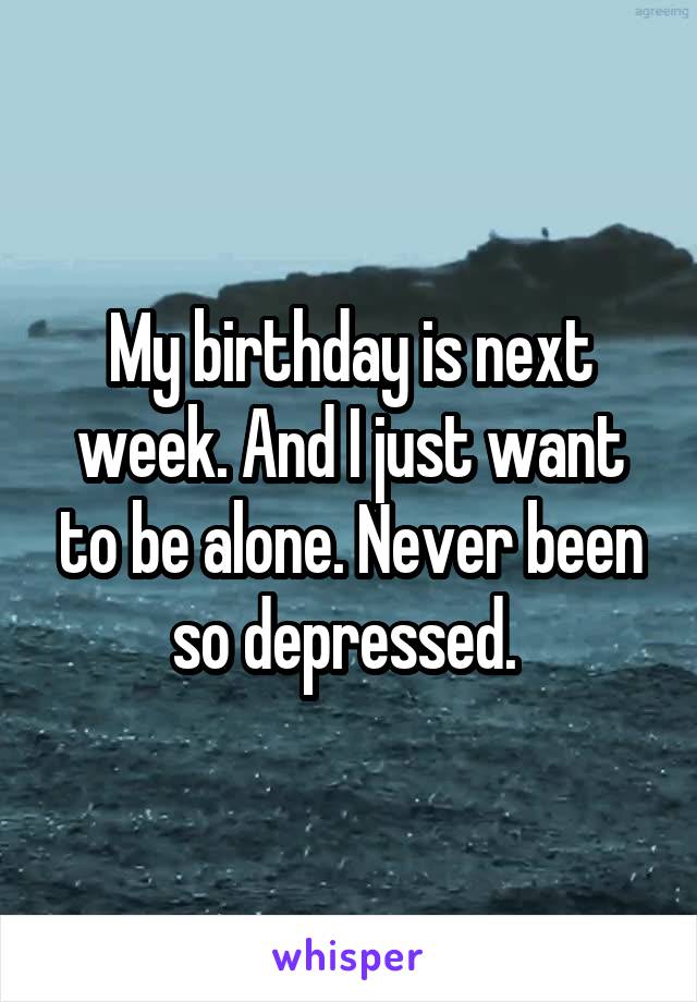 My birthday is next week. And I just want to be alone. Never been so depressed. 