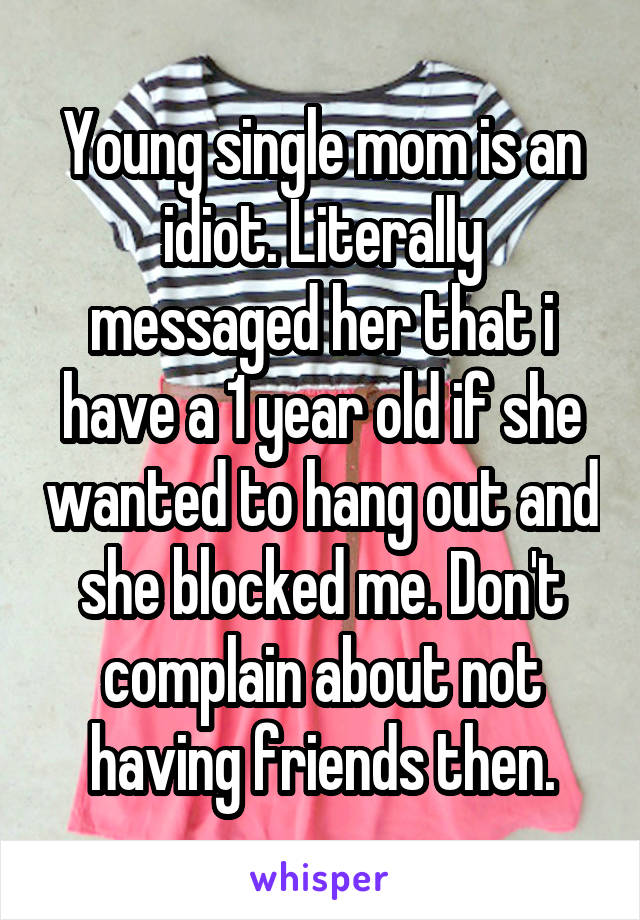 Young single mom is an idiot. Literally messaged her that i have a 1 year old if she wanted to hang out and she blocked me. Don't complain about not having friends then.