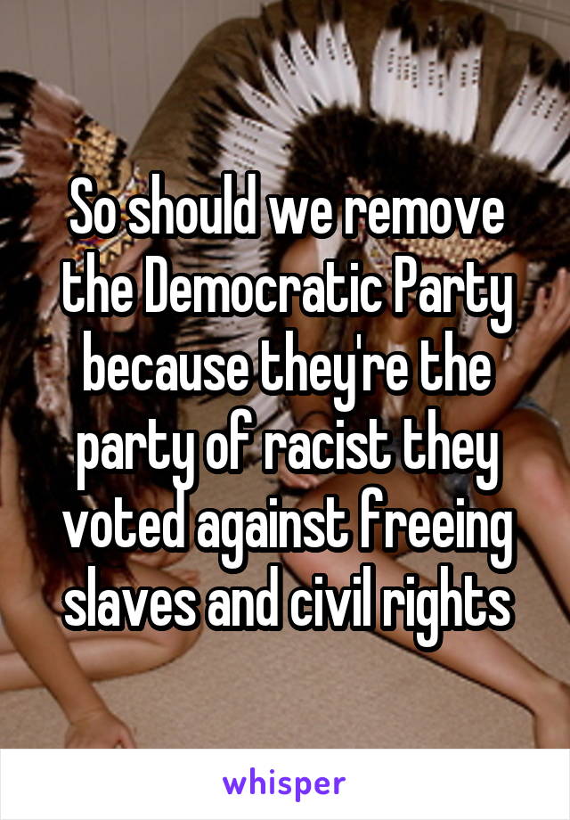 So should we remove the Democratic Party because they're the party of racist they voted against freeing slaves and civil rights