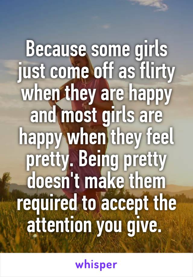 Because some girls just come off as flirty when they are happy and most girls are happy when they feel pretty. Being pretty doesn't make them required to accept the attention you give. 