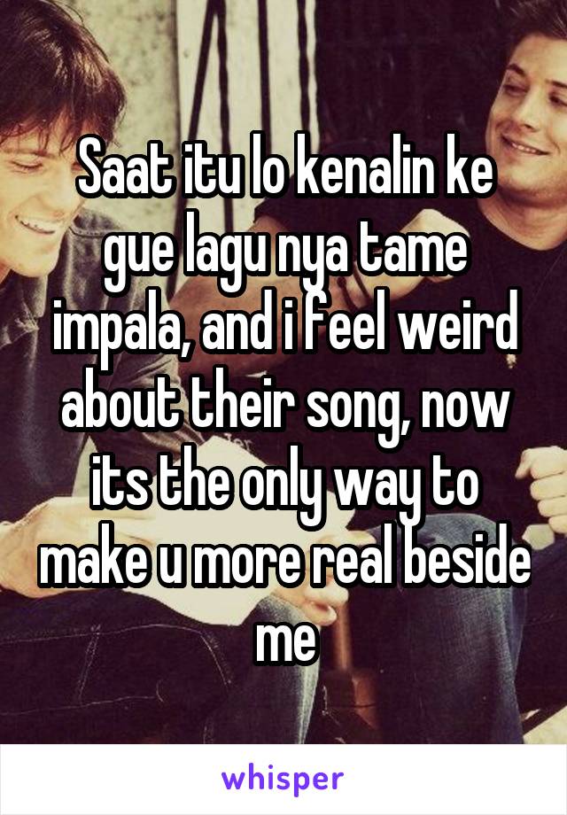 Saat itu lo kenalin ke gue lagu nya tame impala, and i feel weird about their song, now its the only way to make u more real beside me