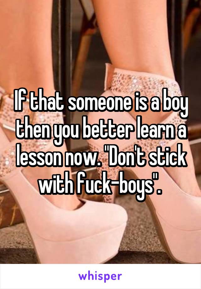 If that someone is a boy then you better learn a lesson now. "Don't stick with fuck-boys". 