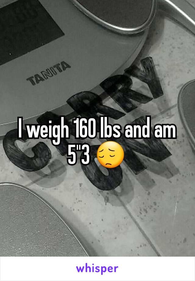 I weigh 160 lbs and am 5"3 😔