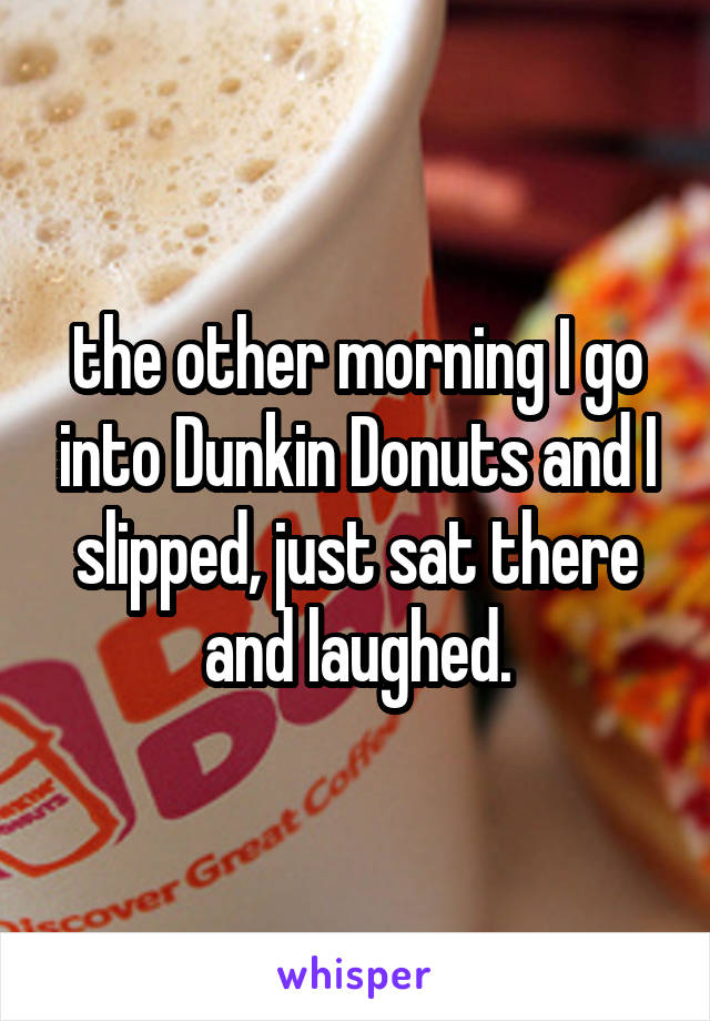 the other morning I go into Dunkin Donuts and I slipped, just sat there and laughed.