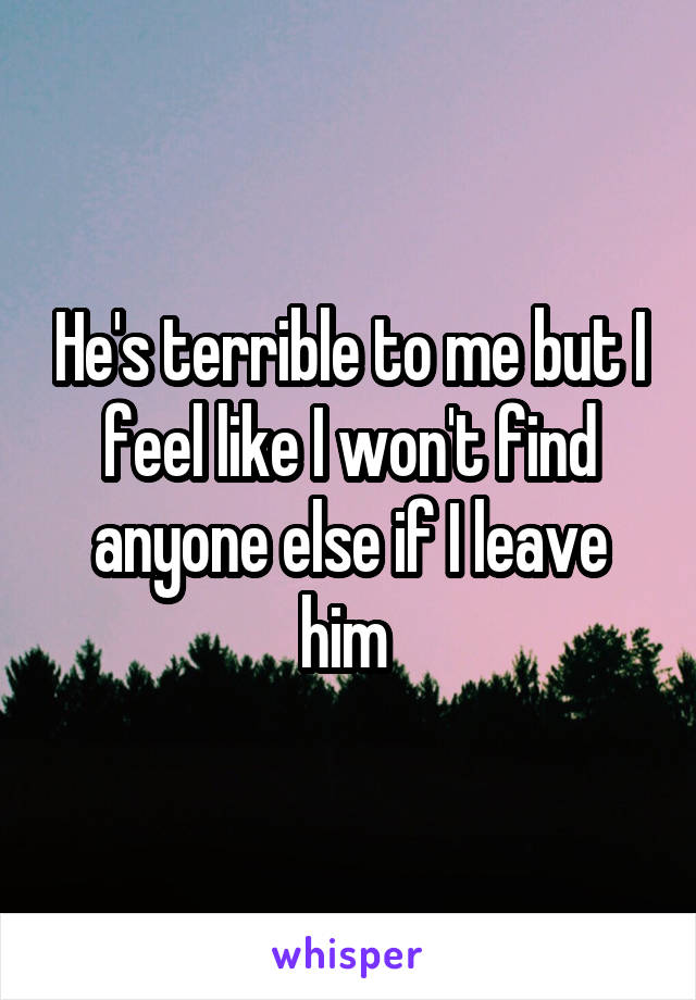 He's terrible to me but I feel like I won't find anyone else if I leave him 