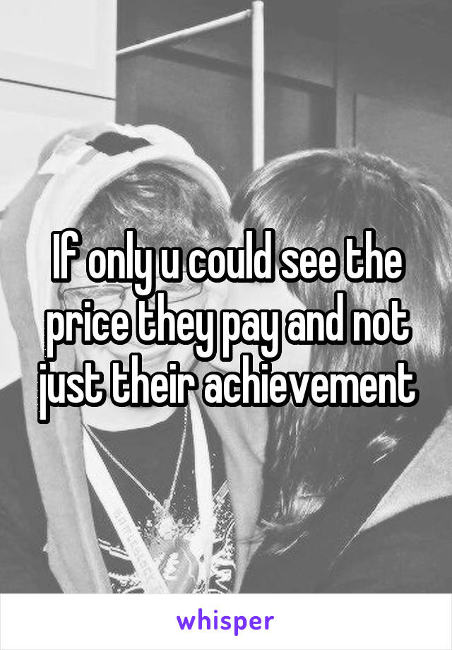 If only u could see the price they pay and not just their achievement