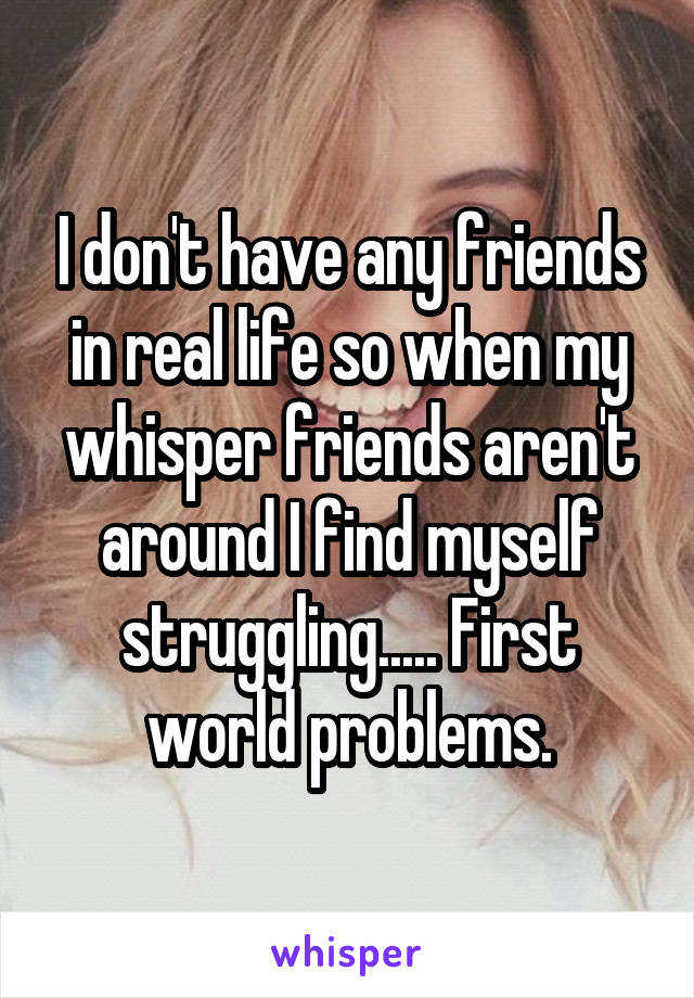 I don't have any friends in real life so when my whisper friends aren't around I find myself struggling..... First world problems.