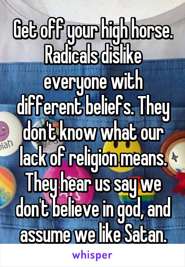 Get off your high horse. Radicals dislike everyone with different beliefs. They don't know what our lack of religion means. They hear us say we don't believe in god, and assume we like Satan.