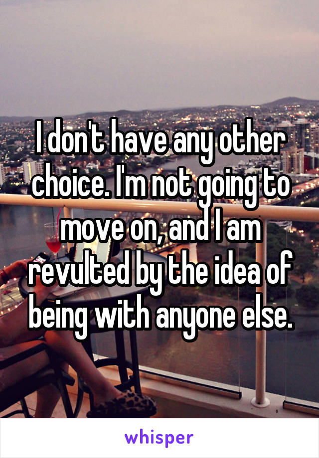 I don't have any other choice. I'm not going to move on, and I am revulted by the idea of being with anyone else.