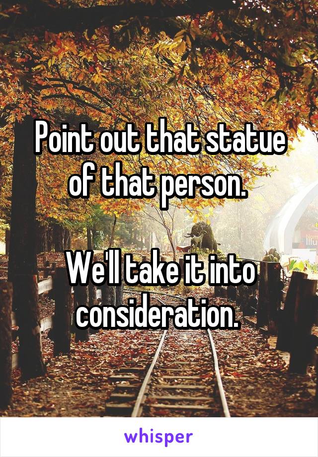 Point out that statue of that person. 

We'll take it into consideration. 