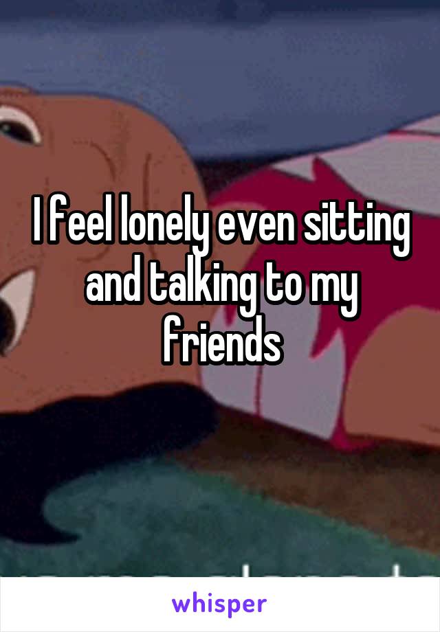 I feel lonely even sitting and talking to my friends
