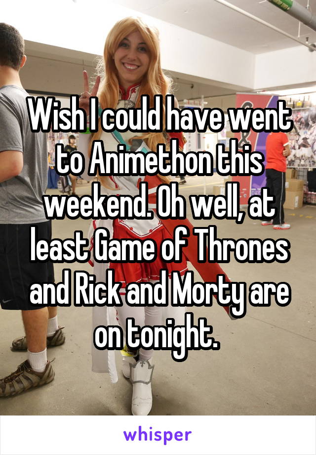 Wish I could have went to Animethon this weekend. Oh well, at least Game of Thrones and Rick and Morty are on tonight. 