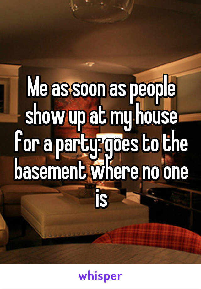 Me as soon as people show up at my house for a party: goes to the basement where no one is