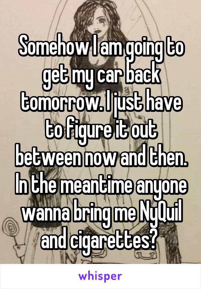 Somehow I am going to get my car back tomorrow. I just have to figure it out between now and then. In the meantime anyone wanna bring me NyQuil and cigarettes? 