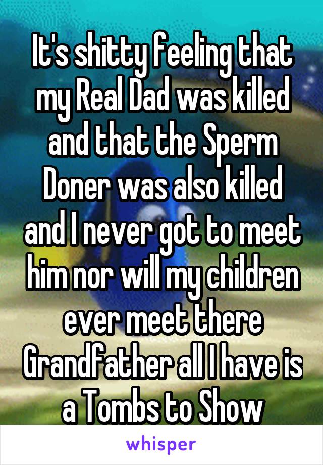 It's shitty feeling that my Real Dad was killed and that the Sperm Doner was also killed and I never got to meet him nor will my children ever meet there Grandfather all I have is a Tombs to Show