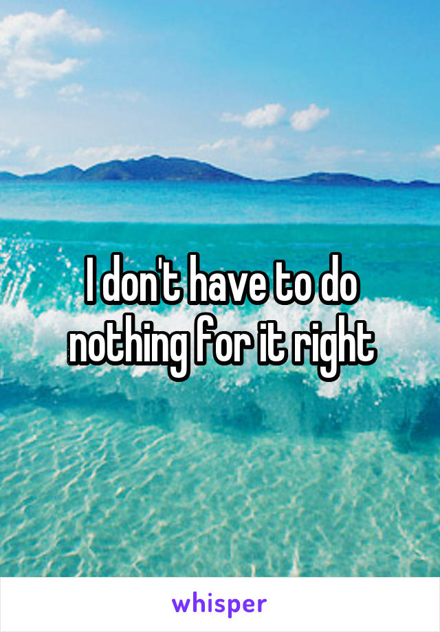 I don't have to do nothing for it right