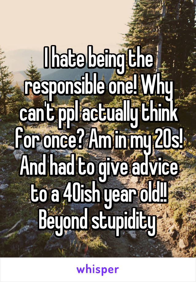 I hate being the responsible one! Why can't ppl actually think for once? Am in my 20s! And had to give advice to a 40ish year old!! Beyond stupidity 