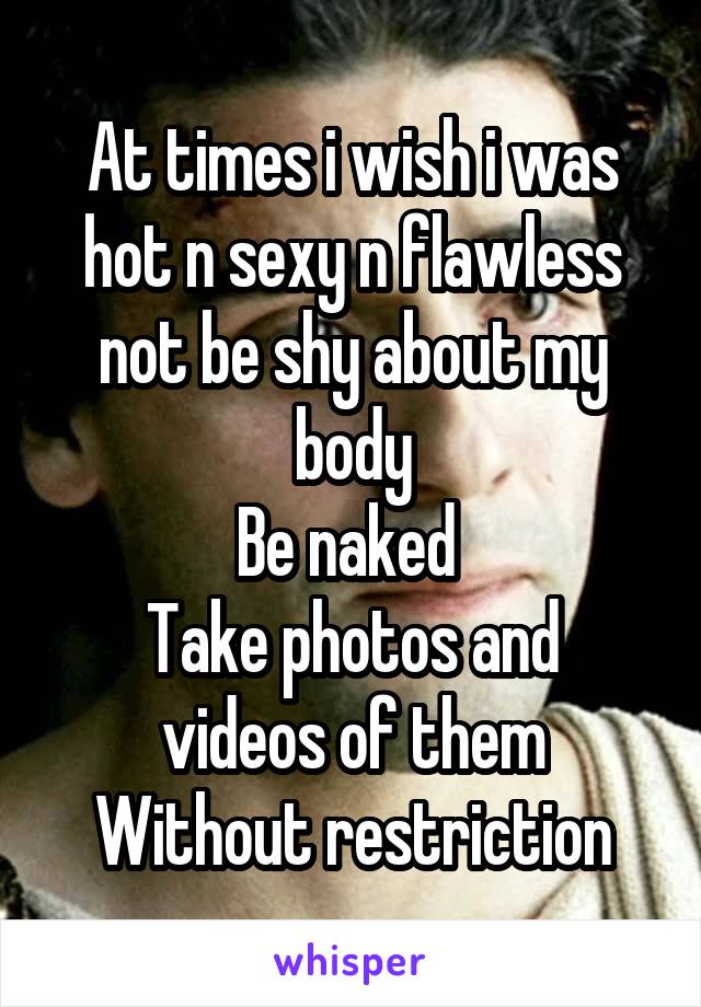 At times i wish i was hot n sexy n flawless
not be shy about my body
Be naked 
Take photos and videos of them
Without restriction