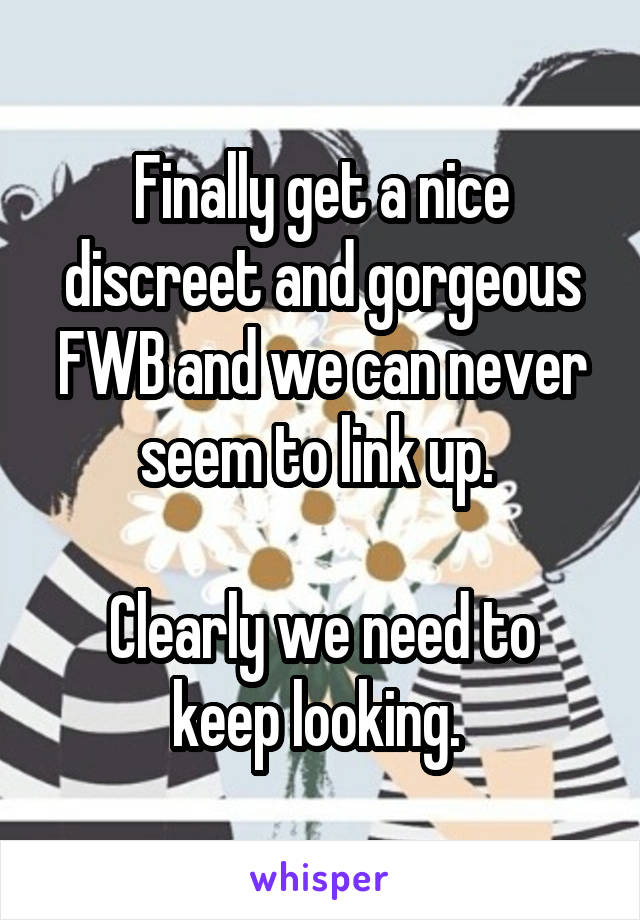 Finally get a nice discreet and gorgeous FWB and we can never seem to link up. 

Clearly we need to keep looking. 