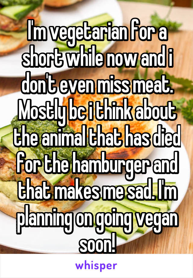 I'm vegetarian for a short while now and i don't even miss meat. Mostly bc i think about the animal that has died for the hamburger and that makes me sad. I'm planning on going vegan soon!