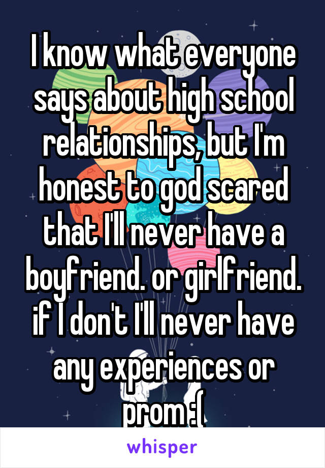 I know what everyone says about high school relationships, but I'm honest to god scared that I'll never have a boyfriend. or girlfriend. if I don't I'll never have any experiences or prom :(