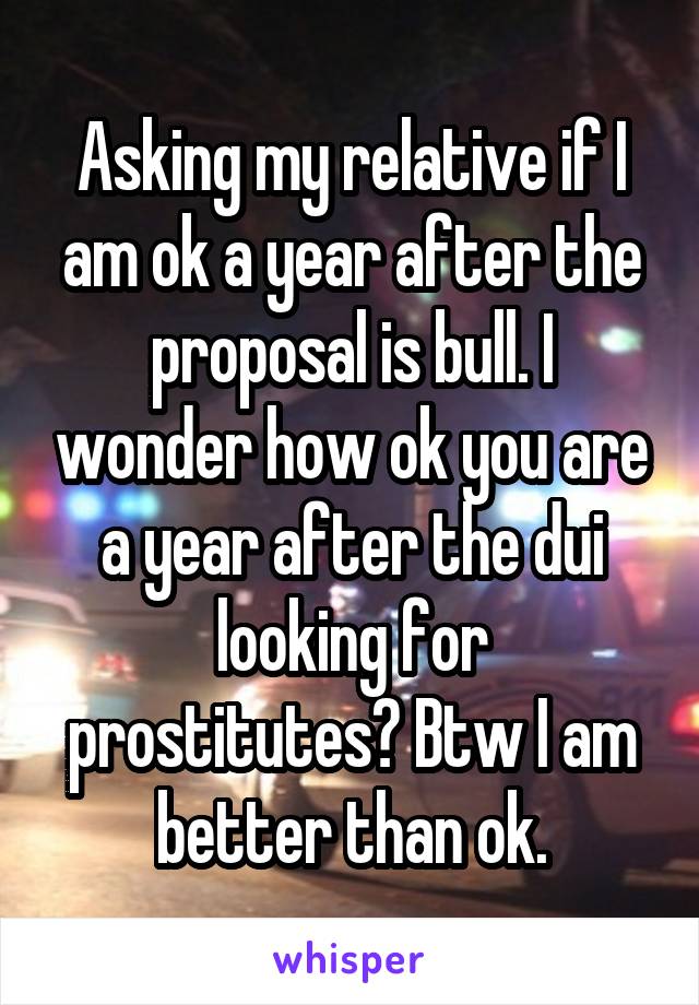 Asking my relative if I am ok a year after the proposal is bull. I wonder how ok you are a year after the dui looking for prostitutes? Btw I am better than ok.