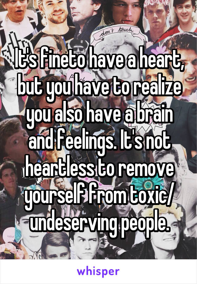 It's fineto have a heart, but you have to realize you also have a brain and feelings. It's not heartless to remove yourself from toxic/ undeserving people.