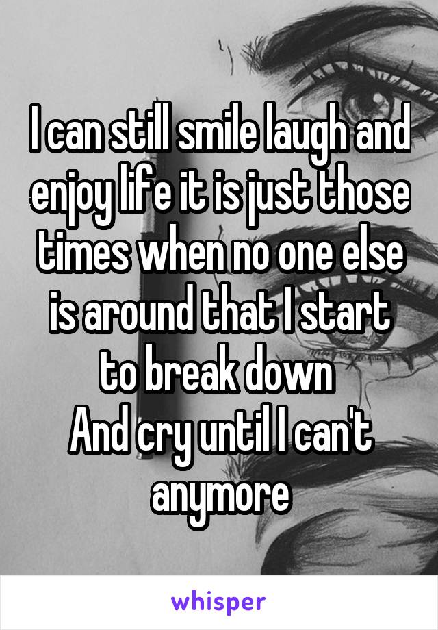 I can still smile laugh and enjoy life it is just those times when no one else is around that I start to break down 
And cry until I can't anymore