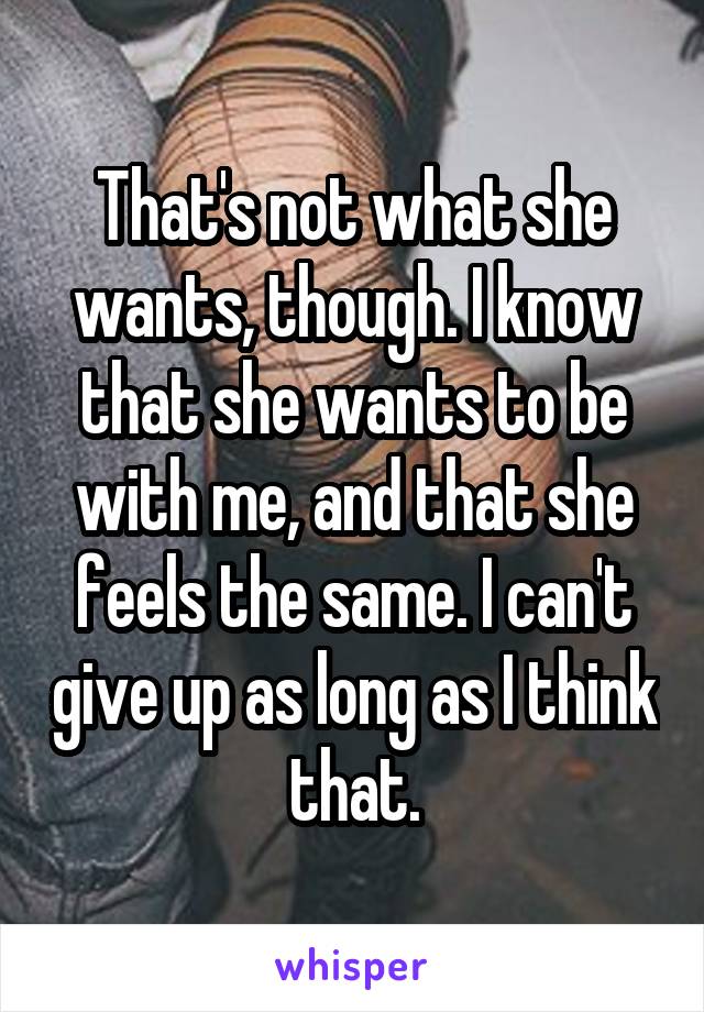 That's not what she wants, though. I know that she wants to be with me, and that she feels the same. I can't give up as long as I think that.