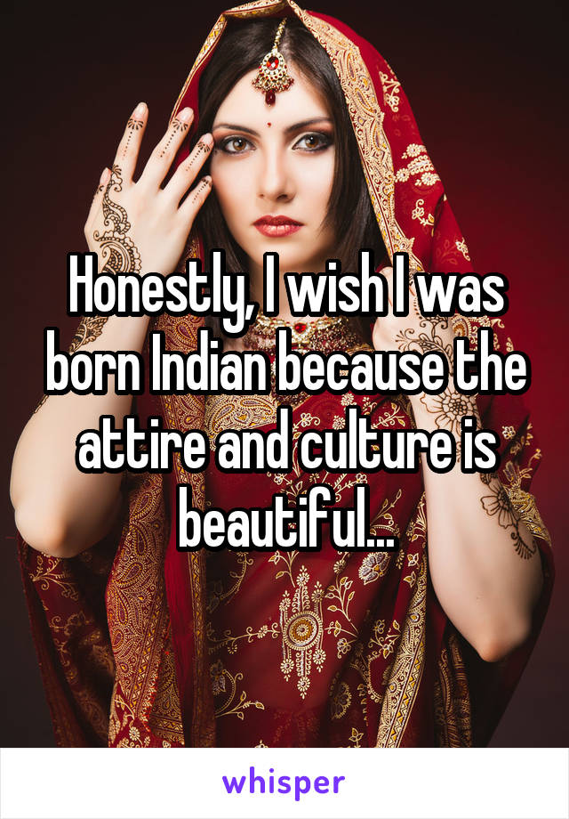 Honestly, I wish I was born Indian because the attire and culture is beautiful...