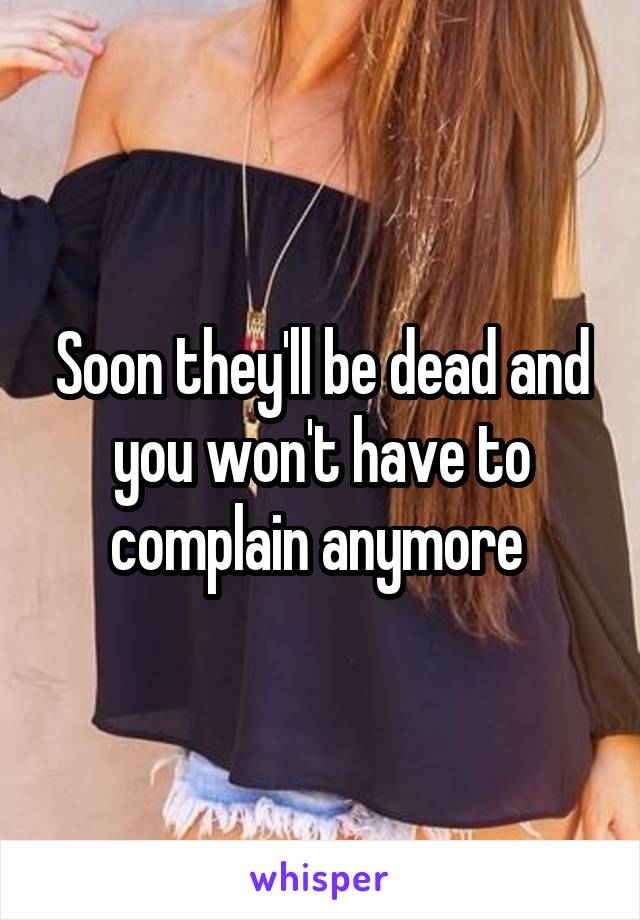 Soon they'll be dead and you won't have to complain anymore 